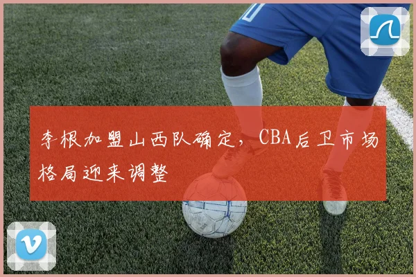 李根加盟山西队确定，CBA后卫市场格局迎来调整