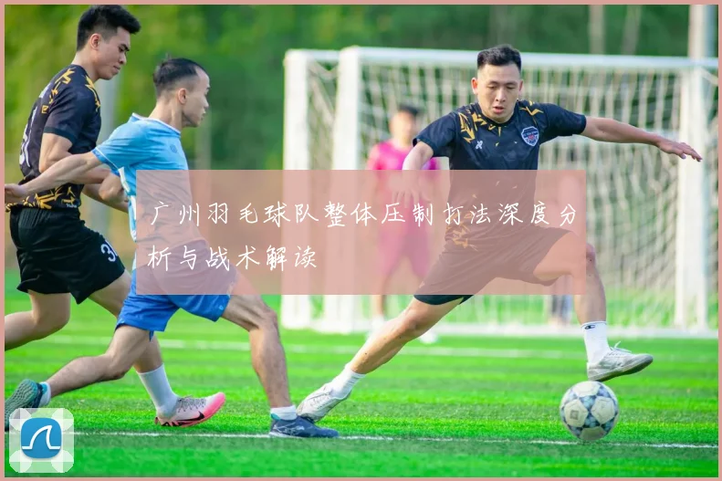 广州羽毛球队整体压制打法深度分析与战术解读