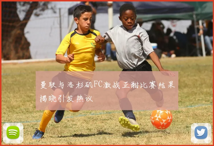 曼联与洛杉矶FC激战正酣比赛结果揭晓引发热议